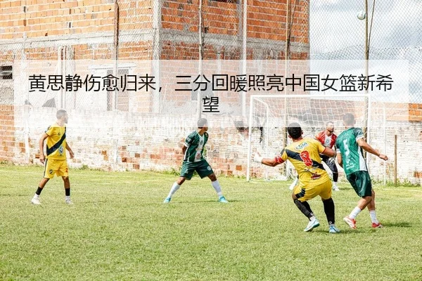 黄思静伤愈归来，三分回暖照亮中国女篮新希望